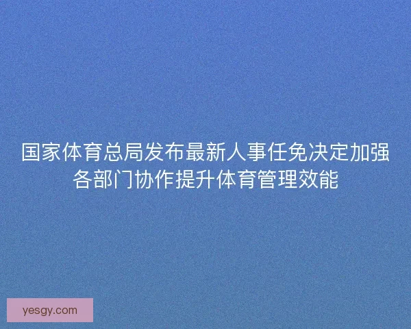 国家体育总局发布最新人事任免决定加强各部门协作提升体育管理效能