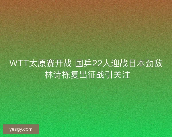 WTT太原赛开战 国乒22人迎战日本劲敌 林诗栋复出征战引关注