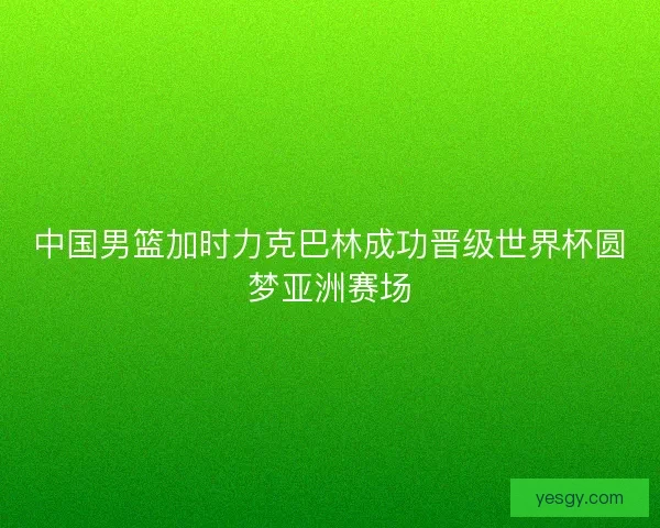 中国男篮加时力克巴林成功晋级世界杯圆梦亚洲赛场