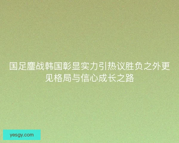 国足鏖战韩国彰显实力引热议胜负之外更见格局与信心成长之路