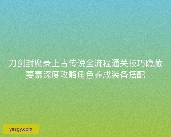 刀剑封魔录上古传说全流程通关技巧隐藏要素深度攻略角色养成装备搭配